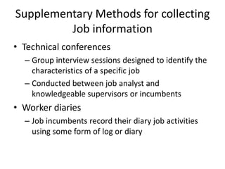 Supplementary Methods for collecting
Job information
• Technical conferences
– Group interview sessions designed to identify the
characteristics of a specific job
– Conducted between job analyst and
knowledgeable supervisors or incumbents
• Worker diaries
– Job incumbents record their diary job activities
using some form of log or diary
 