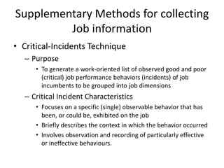 Supplementary Methods for collecting
Job information
• Critical-Incidents Technique
– Purpose
• To generate a work-oriented list of observed good and poor
(critical) job performance behaviors (incidents) of job
incumbents to be grouped into job dimensions
– Critical Incident Characteristics
• Focuses on a specific (single) observable behavior that has
been, or could be, exhibited on the job
• Briefly describes the context in which the behavior occurred
• Involves observation and recording of particularly effective
or ineffective behaviours.
 