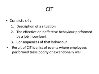 CIT
• Consists of :
1. Description of a situation
2. The effective or ineffective behaviour performed
by a job incumbent
3. Consequences of that behaviour
• Result of CIT is a list of events where employees
performed tasks poorly or exceptionally well
 