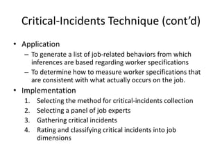 Critical-Incidents Technique (cont’d)
• Application
– To generate a list of job-related behaviors from which
inferences are based regarding worker specifications
– To determine how to measure worker specifications that
are consistent with what actually occurs on the job.
• Implementation
1. Selecting the method for critical-incidents collection
2. Selecting a panel of job experts
3. Gathering critical incidents
4. Rating and classifying critical incidents into job
dimensions
 