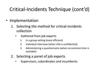 Critical-Incidents Technique (cont’d)
• Implementation
1. Selecting the method for critical-incidents
collection
• Gathered from job experts
1. In a group setting (most efficient)
2. Individual interview (when info is confidential)
3. Administering a questionnaire (when no common time is
available)
2. Selecting a panel of job experts
• Supervisors, subordinates and incumbents
 