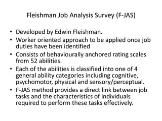 Fleishman Job Analysis Survey (F-JAS)
• Developed by Edwin Fleishman.
• Worker oriented approach to be applied once job
duties have been identified
• Consists of behaviourally anchored rating scales
from 52 abilities.
• Each of the abilities is classified into one of 4
general ability categories including cognitive,
psychomotor, physical and sensory/perceptual.
• F-JAS method provides a direct link between job
tasks and the characteristics of individuals
required to perform these tasks effectively.
 