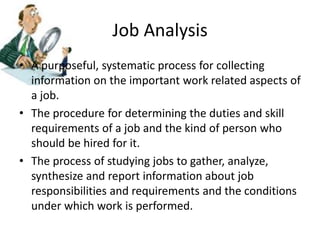 Job Analysis
• A purposeful, systematic process for collecting
information on the important work related aspects of
a job.
• The procedure for determining the duties and skill
requirements of a job and the kind of person who
should be hired for it.
• The process of studying jobs to gather, analyze,
synthesize and report information about job
responsibilities and requirements and the conditions
under which work is performed.
 