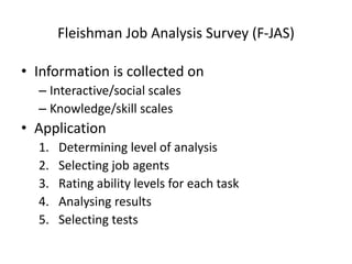 Fleishman Job Analysis Survey (F-JAS)
• Information is collected on
– Interactive/social scales
– Knowledge/skill scales
• Application
1. Determining level of analysis
2. Selecting job agents
3. Rating ability levels for each task
4. Analysing results
5. Selecting tests
 