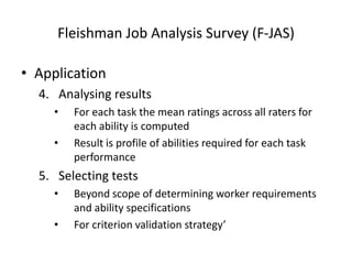 Fleishman Job Analysis Survey (F-JAS)
• Application
4. Analysing results
• For each task the mean ratings across all raters for
each ability is computed
• Result is profile of abilities required for each task
performance
5. Selecting tests
• Beyond scope of determining worker requirements
and ability specifications
• For criterion validation strategy’
 