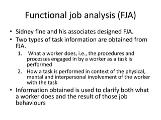 Functional job analysis (FJA)
• Sidney fine and his associates designed FJA.
• Two types of task information are obtained from
FJA.
1. What a worker does, i.e., the procedures and
processes engaged in by a worker as a task is
performed
2. How a task is performed in context of the physical,
mental and interpersonal involvement of the worker
with the task
• Information obtained is used to clarify both what
a worker does and the result of those job
behaviours
 