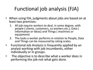 Functional job analysis (FJA)
• When using FJA, judgments about jobs are based on at
least two premises:
1. All job require workers to deal, in some degree, with
people ( clients, customers, co workers etc.), Data (
Information or Ideas) and Things ( machines or
equipment)
2. The tasks a worker performs in relation to People, Data
and Things can be measured by rating scales.
• Functional Job Analysis is frequently applied by an
analyst working with job incumbents, either
individually or in groups.
• The objective is to describe what a worker does in
performing the job-not what gets done.
 