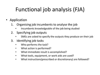 Functional job analysis (FJA)
• Application
1. Organising job incumbents to analyse the job
• Incumbents knowledgeable of the job being studied
2. Specifying job outputs
• SMEs are asked to specify the outputs they produce on their job
3. Identifying job tasks
• Who performs the task?
• What action is performed?
• What immediate result is accomplished?
• What tools, equipment, or work aids are used?
• What instructions(prescribed or discretionary) are followed?
 