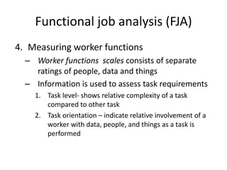 Functional job analysis (FJA)
4. Measuring worker functions
– Worker functions scales consists of separate
ratings of people, data and things
– Information is used to assess task requirements
1. Task level- shows relative complexity of a task
compared to other task
2. Task orientation – indicate relative involvement of a
worker with data, people, and things as a task is
performed
 