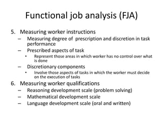 Functional job analysis (FJA)
5. Measuring worker instructions
– Measuring degree of prescription and discretion in task
performance
– Prescribed aspects of task
• Represent those areas in which worker has no control over what
is done
– Discretionary components
• Involve those aspects of tasks in which the worker must decide
on the execution of tasks
6. Measuring worker qualifications
– Reasoning development scale (problem solving)
– Mathematical development scale
– Language development scale (oral and written)
 