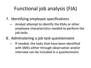 Functional job analysis (FJA)
7. Identifying employee specifications
– Analyst attempt to identify the KSAs or other
employee characteristics needed to perform the
job tasks
8. Administering a job task questionnaire
– If needed, the tasks that have been identified
with SMEs either through observation and/or
interview can be included in a questionnaire
 
