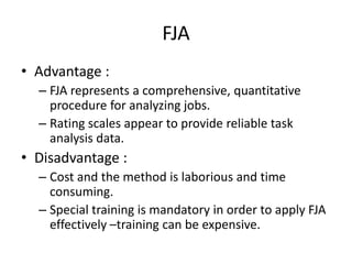 FJA
• Advantage :
– FJA represents a comprehensive, quantitative
procedure for analyzing jobs.
– Rating scales appear to provide reliable task
analysis data.
• Disadvantage :
– Cost and the method is laborious and time
consuming.
– Special training is mandatory in order to apply FJA
effectively –training can be expensive.
 