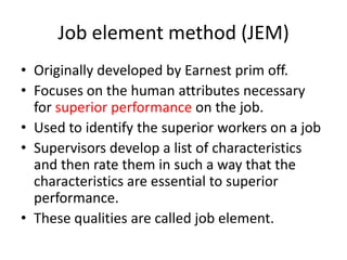 Job element method (JEM)
• Originally developed by Earnest prim off.
• Focuses on the human attributes necessary
for superior performance on the job.
• Used to identify the superior workers on a job
• Supervisors develop a list of characteristics
and then rate them in such a way that the
characteristics are essential to superior
performance.
• These qualities are called job element.
 