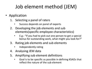 Job element method (JEM)
• Application
1. Selecting a panel of raters
• Success depends on panel of experts
2. Developing the job elements and sub
elements(specific employee characteristics)
• E.g.: “If you had to pick out one person to get a special
bonus for outstanding work, what might you look for?”
3. Rating job elements and sub elements
• Independently rating
4. Analysing JEM data
5. Amplifying sub element definitions
• Goal is to be specific as possible in defining KSAOs that
reflect the nature of the sub element
 