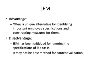 JEM
• Advantage:
– Offers a unique alternative for identifying
important employee specifications and
constructing measures for them.
• Disadvantage:
– JEM has been criticized for ignoring the
specifications of job tasks.
– It may not be best method for content validation
 