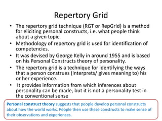 Repertory Grid
• The repertory grid technique (RGT or RepGrid) is a method
for eliciting personal constructs, i.e. what people think
about a given topic.
• Methodology of repertory grid is used for identification of
competencies.
• It was devised by George Kelly in around 1955 and is based
on his Personal Constructs theory of personality.
• The repertory grid is a technique for identifying the ways
that a person construes (interprets/ gives meaning to) his
or her experience.
• It provides information from which inferences about
personality can be made, but it is not a personality test in
the conventional sense
Personal construct theory suggests that people develop personal constructs
about how the world works. People then use these constructs to make sense of
their observations and experiences.
 
