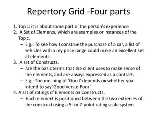 Repertory Grid -Four parts
1. Topic: it is about some part of the person's experience
2. A Set of Elements, which are examples or instances of the
Topic.
– E.g.: To see how I construe the purchase of a car, a list of
vehicles within my price range could make an excellent set
of elements.
3. A set of Constructs.
– Are the basic terms that the client uses to make sense of
the elements, and are always expressed as a contrast.
– E.g.: The meaning of 'Good' depends on whether you
intend to say 'Good versus Poor‘
4. A set of ratings of Elements on Constructs.
– Each element is positioned between the two extremes of
the construct using a 5- or 7-point rating scale system
 