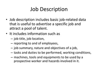 Job Description
• Job description includes basic job-related data
that is useful to advertise a specific job and
attract a pool of talent.
• It includes information such as
– job title, job location,
– reporting to and of employees,
– job summary, nature and objectives of a job,
– tasks and duties to be performed, working conditions,
– machines, tools and equipments to be used by a
prospective worker and hazards involved in it.
 