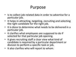 Purpose
• Is to collect job-related data in order to advertise for a
particular job.
• It helps in attracting, targeting, recruiting and selecting
the right candidate for the right job.
• It is done to determine what needs to be delivered in a
particular job.
• It clarifies what employees are supposed to do if
selected for that particular job opening.
• It gives recruiting staff a clear view what kind of
candidate is required by a particular department or
division to perform a specific task or job.
• It also clarifies who will report to whom.
 