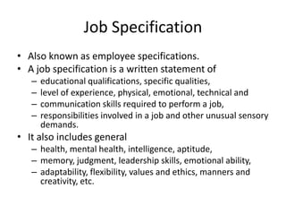 Job Specification
• Also known as employee specifications.
• A job specification is a written statement of
– educational qualifications, specific qualities,
– level of experience, physical, emotional, technical and
– communication skills required to perform a job,
– responsibilities involved in a job and other unusual sensory
demands.
• It also includes general
– health, mental health, intelligence, aptitude,
– memory, judgment, leadership skills, emotional ability,
– adaptability, flexibility, values and ethics, manners and
creativity, etc.
 