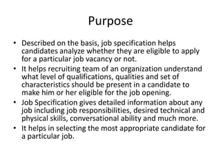 Purpose
• Described on the basis, job specification helps
candidates analyze whether they are eligible to apply
for a particular job vacancy or not.
• It helps recruiting team of an organization understand
what level of qualifications, qualities and set of
characteristics should be present in a candidate to
make him or her eligible for the job opening.
• Job Specification gives detailed information about any
job including job responsibilities, desired technical and
physical skills, conversational ability and much more.
• It helps in selecting the most appropriate candidate for
a particular job.
 