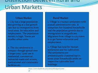 Distinction between Rural and
Urban Markets
        Urban Market                                 Rural Market
 1. City has a large population               1. Village is a human settlement with
 size growing at a fast growth                a small administrative unit. It
 rate due to immigration from                 comprises few hundred households
 rural areas for education and                and the population growth due to
 employment. The population                   immigration is insignificant.
 density is high. Towns are                   Migration from village to city/town
 smaller urban units.                         is to get better education and
                                              employment.

 2. The city settlement is                    2. Village has land for human
 compact though spread over                   settlement and for cultivation.
 a larger area. Land use is                   The settlements are
 residential, commercial ,                    predominantly clustered but in
 industrial roads and streets,                some areas households settle on
 institutional and community                  respective cultivable land
 facilities etc.                              holdings.
                     https://www.facebook.com/ialwaysthinkprettythin
                     gs
 