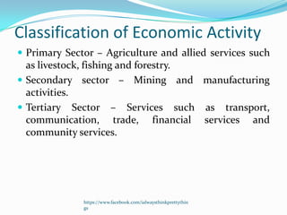 Classification of Economic Activity
 Primary Sector – Agriculture and allied services such
  as livestock, fishing and forestry.
 Secondary sector – Mining and manufacturing
  activities.
 Tertiary Sector – Services such as transport,
  communication, trade, financial services and
  community services.




              https://www.facebook.com/ialwaysthinkprettythin
              gs
 