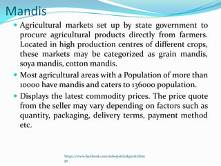 Mandis
  Agricultural markets set up by state government to
   procure agricultural products directly from farmers.
   Located in high production centres of different crops,
   these markets may be categorized as grain mandis,
   soya mandis, cotton mandis.
  Most agricultural areas with a Population of more than
   10000 have mandis and caters to 136000 population.
  Displays the latest commodity prices. The price quote
   from the seller may vary depending on factors such as
   quantity, packaging, delivery terms, payment method
   etc.


               https://www.facebook.com/ialwaysthinkprettythin
               gs
 