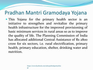 Pradhan Mantri Gramodaya Yojana
 This Yojana for the primary health sector is an
 initiative to strengthen and revitalize the primary
 health infrastructure for the improved provisioning of
 basic minimum services in rural areas so as to improve
 the quality of life. The Planning Commission of India
 has allocated additional Central Assistance of Rs 2800
 crore for six sectors, i.e. rural electrification, primary
 health, primary education, shelter, drinking water and
 nutrition.



              https://www.facebook.com/ialwaysthinkprettythin
              gs
 