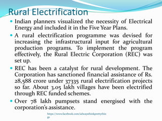 Rural Electrification
 Indian planners visualized the necessity of Electrical
  Energy and included it in the Five Year Plans.
 A rural electrification programme was devised for
  increasing the infrastructural input for agricultural
  production programs. To implement the program
  effectively, the Rural Electric Corporation (REC) was
  set up.
 REC has been a catalyst for rural development. The
  Corporation has sanctioned financial assistance of Rs.
  28,588 crore under 37335 rural electrification projects
  so far. About 3.05 lakh villages have been electrified
  through REC funded schemes.
 Over 78 lakh pumpsets stand energised with the
  corporation’s assistance.
              https://www.facebook.com/ialwaysthinkprettythin
              gs
 