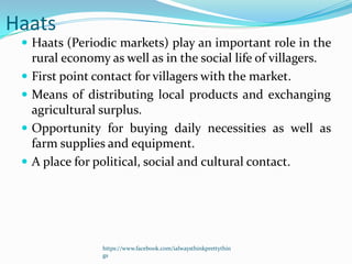 Haats
  Haats (Periodic markets) play an important role in the
     rural economy as well as in the social life of villagers.
    First point contact for villagers with the market.
    Means of distributing local products and exchanging
     agricultural surplus.
    Opportunity for buying daily necessities as well as
     farm supplies and equipment.
    A place for political, social and cultural contact.




                  https://www.facebook.com/ialwaysthinkprettythin
                  gs
 
