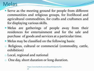Melas
 Serve as the meeting ground for people from different
  communities and religious groups, for livelihood and
  agricultural commodities, for crafts and craftsmen and
  for displaying various skills.
 Melas are gatherings of people away from their
  residences for entertainment and for the sale and
  purchase of goods and services at a particular time.
 Melas may be classified on the following basis:
o Religious, cultural or commercial (commodity, cattle,
  exhibition)
o Local, regional and national
o One day, short duration or long duration.
               https://www.facebook.com/ialwaysthinkprettythin
               gs
 