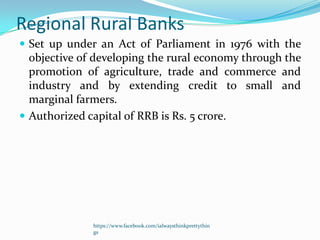 Regional Rural Banks
 Set up under an Act of Parliament in 1976 with the
  objective of developing the rural economy through the
  promotion of agriculture, trade and commerce and
  industry and by extending credit to small and
  marginal farmers.
 Authorized capital of RRB is Rs. 5 crore.




              https://www.facebook.com/ialwaysthinkprettythin
              gs
 