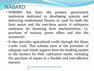 NABARD
 NABARD       has been the primary government
  institution dedicated to developing systems and
  delivering institutional finance in rural for both the
  farm sector and the non-farm sector. It refinances
  assistance for financing farm mechanization, i.e.
  purchase of tractors, power tillers and also the
  accessories.
 It also provides agricultural credit through the Kisan
  Credit Card. This scheme aims at the provision of
  adequate and timely support from the banking system
  to the farmers for their cultivation needs, including
  the purchase of inputs in a flexible and cost-effective
  manner.
              https://www.facebook.com/ialwaysthinkprettythin
              gs
 