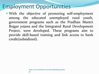 Employment Opportunities
  With the objective of promoting self-employment
  among the educated unemployed rural youth,
  government programs such as the Pradhan Mantri
  Rojgar yojana and the Integrated Rural Development
  Project, were developed. These programs aim to
  provide skill-based training and link access to bank
  credit(subsidized).




              https://www.facebook.com/ialwaysthinkprettythin
              gs
 
