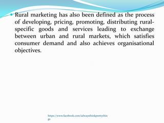  Rural marketing has also been defined as the process
 of developing, pricing, promoting, distributing rural-
 specific goods and services leading to exchange
 between urban and rural markets, which satisfies
 consumer demand and also achieves organisational
 objectives.




              https://www.facebook.com/ialwaysthinkprettythin
              gs
 