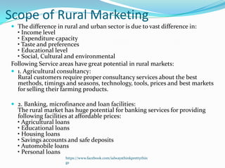 Scope of Rural Marketing
 The difference in rural and urban sector is due to vast difference in:
  • Income level
  • Expenditure capacity
  • Taste and preferences
  • Educational level
  • Social, Cultural and environmental
Following Service areas have great potential in rural markets:
 1. Agricultural consultancy:
  Rural customers require proper consultancy services about the best
  methods, timings and seasons, technology, tools, prices and best markets
  for selling their farming products.

 2. Banking, microfinance and loan facilities:
  The rural market has huge potential for banking services for providing
  following facilities at affordable prices:
  • Agricultural loans
  • Educational loans
  • Housing loans
  • Savings accounts and safe deposits
  • Automobile loans
  • Personal loans
                     https://www.facebook.com/ialwaysthinkprettythin
                     gs
 