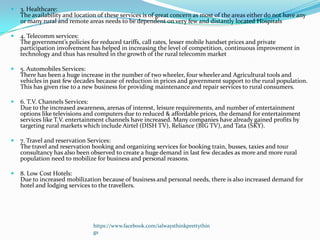    3. Healthcare:
    The availability and location of these services is of great concern as most of the areas either do not have any
    or many rural and remote areas needs to be dependent on very few and distantly located Hospitals

   4. Telecomm services:
    The government’s policies for reduced tariffs, call rates, lesser mobile handset prices and private
    participation involvement has helped in increasing the level of competition, continuous improvement in
    technology and thus has resulted in the growth of the rural telecomm market

   5. Automobiles Services:
    There has been a huge increase in the number of two wheeler, four wheeler and Agricultural tools and
    vehicles in past few decades because of reduction in prices and government support to the rural population.
    This has given rise to a new business for providing maintenance and repair services to rural consumers.

   6. T.V. Channels Services:
    Due to the increased awareness, arenas of interest, leisure requirements, and number of entertainment
    options like televisions and computers due to reduced & affordable prices, the demand for entertainment
    services like T.V. entertainment channels have increased. Many companies have already gained profits by
    targeting rural markets which include Airtel (DISH TV), Reliance (BIG TV), and Tata (SKY).

   7. Travel and reservation Services:
    The travel and reservation booking and organizing services for booking train, busses, taxies and tour
    consultancy has also been observed to create a huge demand in last few decades as more and more rural
    population need to mobilize for business and personal reasons.

   8. Low Cost Hotels:
    Due to increased mobilization because of business and personal needs, there is also increased demand for
    hotel and lodging services to the travellers.




                                https://www.facebook.com/ialwaysthinkprettythin
                                gs
 