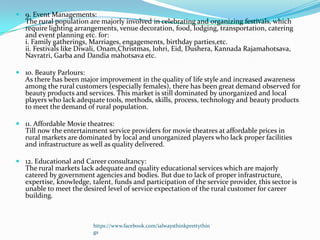  9. Event Managements:
  The rural population are majorly involved in celebrating and organizing festivals, which
  require lighting arrangements, venue decoration, food, lodging, transportation, catering
  and event planning etc. for:
  i. Family gatherings, Marriages, engagements, birthday parties,etc.
  ii. Festivals like Diwali, Onam,Christmas, lohri, Eid, Dushera, Kannada Rajamahotsava,
  Navratri, Garba and Dandia mahotsava etc.

 10. Beauty Parlours:
  As there has been major improvement in the quality of life style and increased awareness
  among the rural customers (especially females), there has been great demand observed for
  beauty products and services. This market is still dominated by unorganized and local
  players who lack adequate tools, methods, skills, process, technology and beauty products
  to meet the demand of rural population.

 11. Affordable Movie theatres:
  Till now the entertainment service providers for movie theatres at affordable prices in
  rural markets are dominated by local and unorganized players who lack proper facilities
  and infrastructure as well as quality delivered.

 12. Educational and Career consultancy:
  The rural markets lack adequate and quality educational services which are majorly
  catered by government agencies and bodies. But due to lack of proper infrastructure,
  expertise, knowledge, talent, funds and participation of the service provider, this sector is
  unable to meet the desired level of service expectation of the rural customer for career
  building.



                          https://www.facebook.com/ialwaysthinkprettythin
                          gs
 