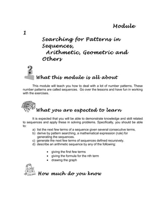 Module
1
Searching for Patterns in
Sequences,
Arithmetic, Geometric and
Others
What this module is all about
This module will teach you how to deal with a lot of number patterns. These
number patterns are called sequences. Go over the lessons and have fun in working
with the exercises.
What you are expected to learn
It is expected that you will be able to demonstrate knowledge and skill related
to sequences and apply these in solving problems. Specifically, you should be able
to:
a) list the next few terms of a sequence given several consecutive terms.
b) derive by pattern searching, a mathematical expression (rule) for
generating the sequences.
c) generate the next few terms of sequences defined recursively.
d) describe an arithmetic sequence by any of the following:
• giving the first few terms
• giving the formula for the nth term
• drawing the graph
How much do you know
 