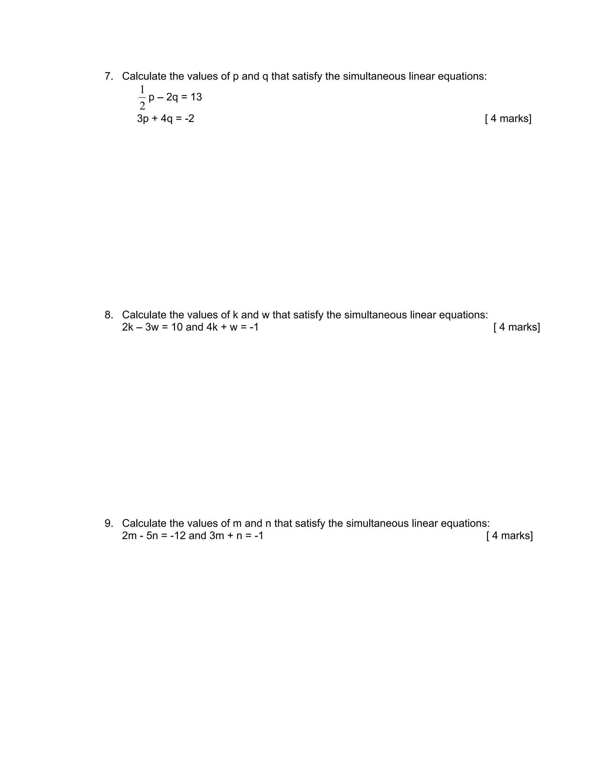 7. Calculate the values of p and q that satisfy the simultaneous linear equations:
       1
         p – 2q = 13
       2
      3p + 4q = -2                                                               [ 4 marks]




8. Calculate the values of k and w that satisfy the simultaneous linear equations:
   2k – 3w = 10 and 4k + w = -1                                                    [ 4 marks]




9. Calculate the values of m and n that satisfy the simultaneous linear equations:
   2m - 5n = -12 and 3m + n = -1                                                 [ 4 marks]
 