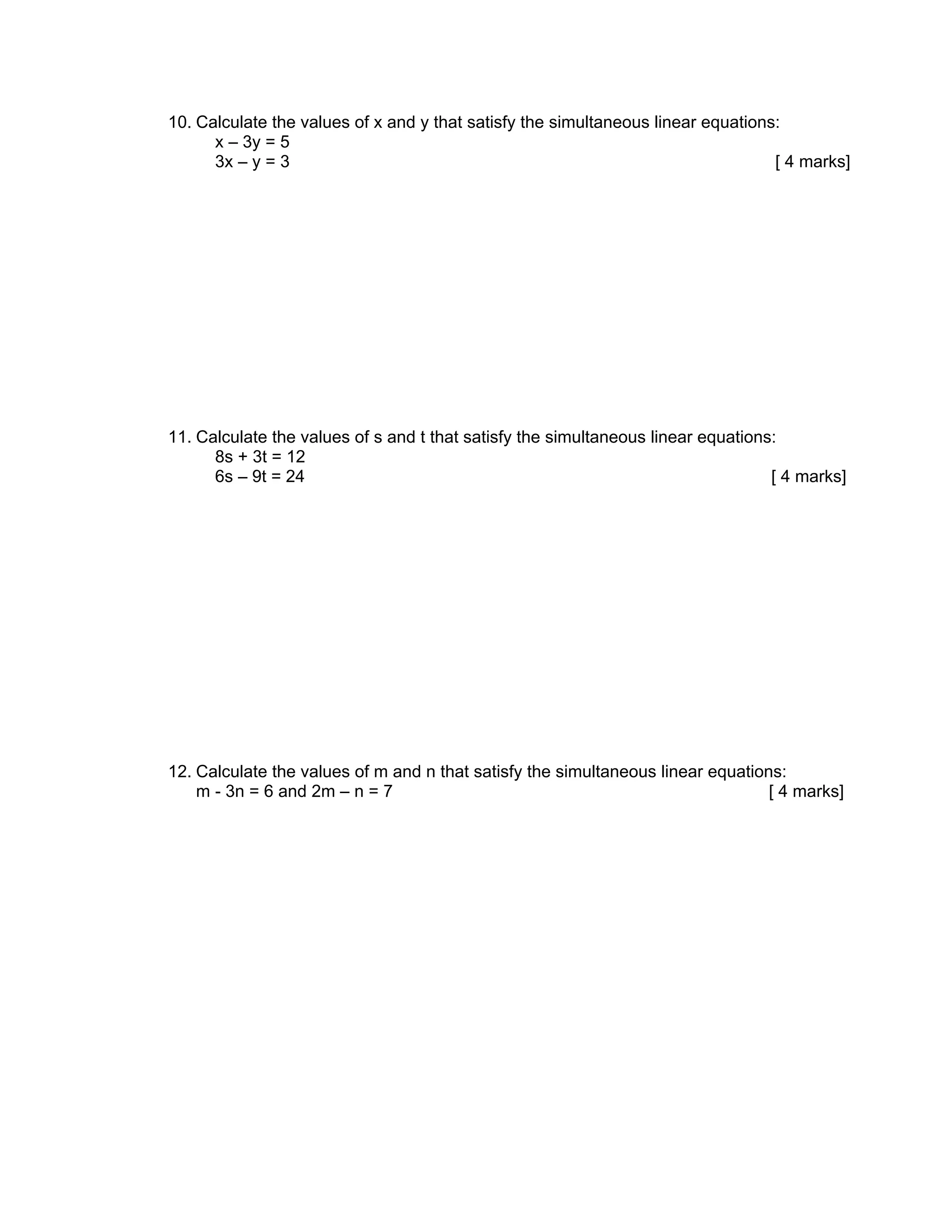 10. Calculate the values of x and y that satisfy the simultaneous linear equations:
      x – 3y = 5
      3x – y = 3                                                                  [ 4 marks]




11. Calculate the values of s and t that satisfy the simultaneous linear equations:
      8s + 3t = 12
      6s – 9t = 24                                                                [ 4 marks]




12. Calculate the values of m and n that satisfy the simultaneous linear equations:
    m - 3n = 6 and 2m – n = 7                                                    [ 4 marks]
 