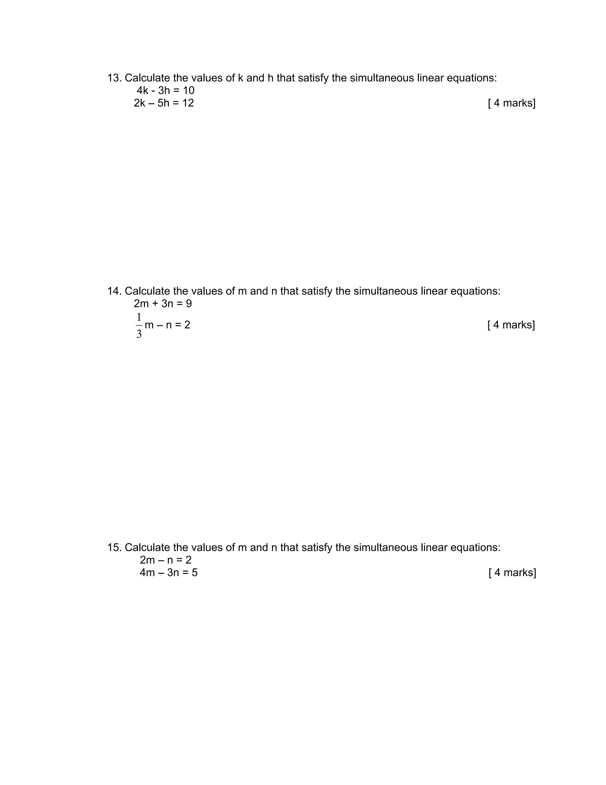 13. Calculate the values of k and h that satisfy the simultaneous linear equations:
      4k - 3h = 10
     2k – 5h = 12                                                                [ 4 marks]




14. Calculate the values of m and n that satisfy the simultaneous linear equations:
     2m + 3n = 9
      1
        m–n=2                                                                   [ 4 marks]
      3




15. Calculate the values of m and n that satisfy the simultaneous linear equations:
       2m – n = 2
       4m – 3n = 5                                                              [ 4 marks]
 