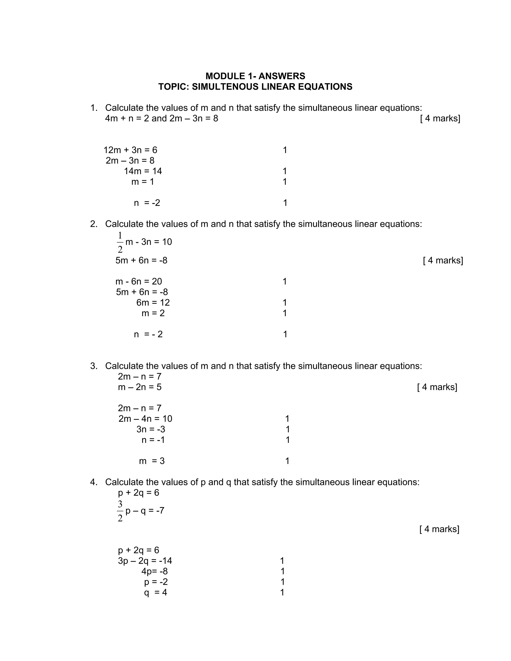 MODULE 1- ANSWERS
                TOPIC: SIMULTENOUS LINEAR EQUATIONS

1. Calculate the values of m and n that satisfy the simultaneous linear equations:
   4m + n = 2 and 2m – 3n = 8                                                    [ 4 marks]


   12m + 3n = 6                                1
    2m – 3n = 8
       14m = 14                                1
         m=1                                   1

          n = -2                               1

2. Calculate the values of m and n that satisfy the simultaneous linear equations:
      1
        m - 3n = 10
      2
      5m + 6n = -8                                                                   [ 4 marks]

      m - 6n = 20                              1
      5m + 6n = -8
           6m = 12                             1
            m=2                                1

          n =-2                                1


3. Calculate the values of m and n that satisfy the simultaneous linear equations:
      2m – n = 7
      m – 2n = 5                                                                [ 4 marks]

      2m – n = 7
      2m – 4n = 10                              1
          3n = -3                               1
           n = -1                               1

            m =3                                1

4. Calculate the values of p and q that satisfy the simultaneous linear equations:
      p + 2q = 6
      3
        p – q = -7
      2
                                                                                 [ 4 marks]

      p + 2q = 6
      3p – 2q = -14                            1
            4p= -8                             1
             p = -2                            1
             q =4                              1
 