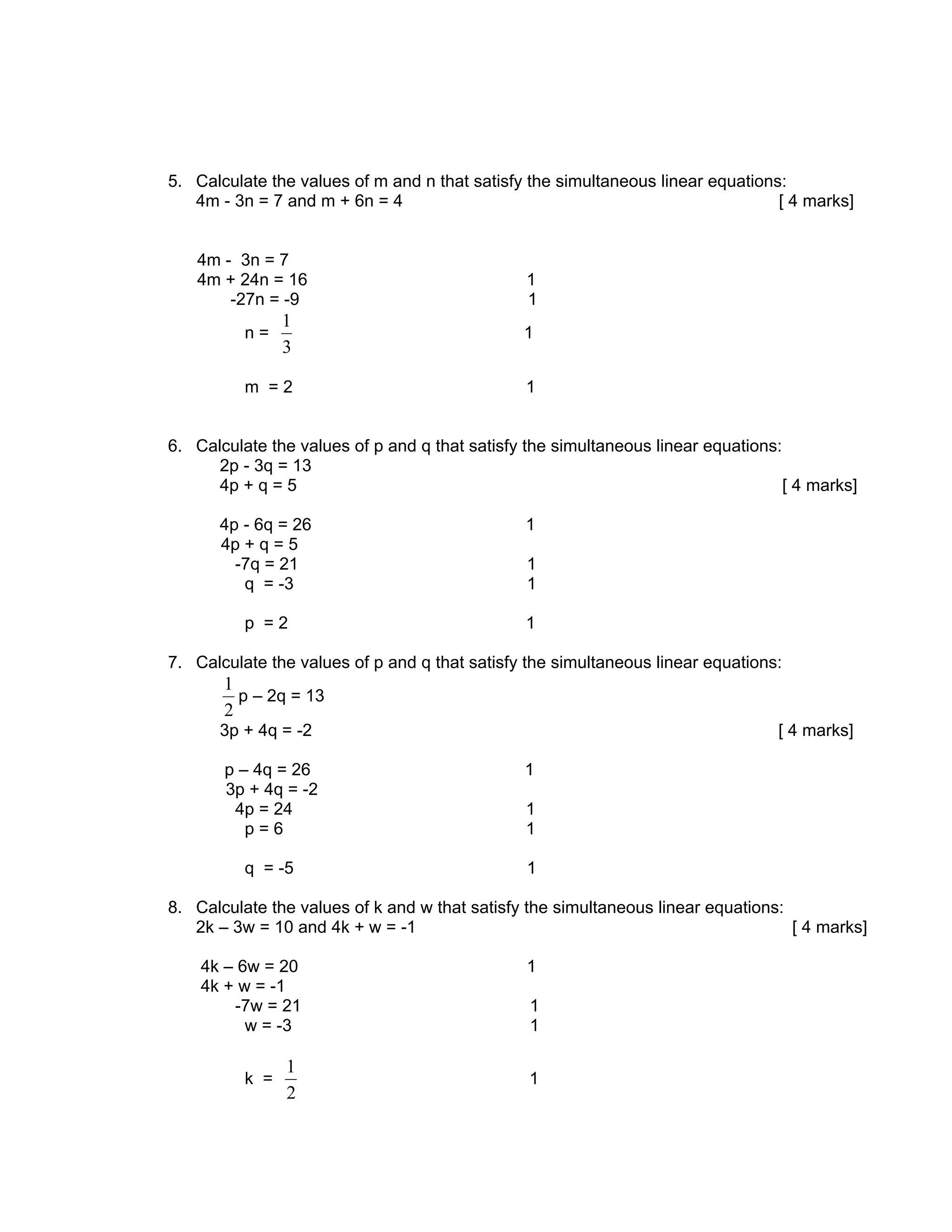 5. Calculate the values of m and n that satisfy the simultaneous linear equations:
   4m - 3n = 7 and m + 6n = 4                                                    [ 4 marks]


   4m - 3n = 7
   4m + 24n = 16                                1
       -27n = -9                                1
                1
          n=                                    1
                3

          m =2                                  1


6. Calculate the values of p and q that satisfy the simultaneous linear equations:
      2p - 3q = 13
      4p + q = 5                                                                   [ 4 marks]

      4p - 6q = 26                              1
      4p + q = 5
        -7q = 21                                1
         q = -3                                 1

          p =2                                  1

7. Calculate the values of p and q that satisfy the simultaneous linear equations:
       1
         p – 2q = 13
       2
      3p + 4q = -2                                                                [ 4 marks]

       p – 4q = 26                              1
       3p + 4q = -2
        4p = 24                                 1
          p=6                                   1

          q = -5                                1

8. Calculate the values of k and w that satisfy the simultaneous linear equations:
   2k – 3w = 10 and 4k + w = -1                                                    [ 4 marks]

    4k – 6w = 20                                1
    4k + w = -1
        -7w = 21                                1
          w = -3                                1

                1
          k =                                   1
                2
 