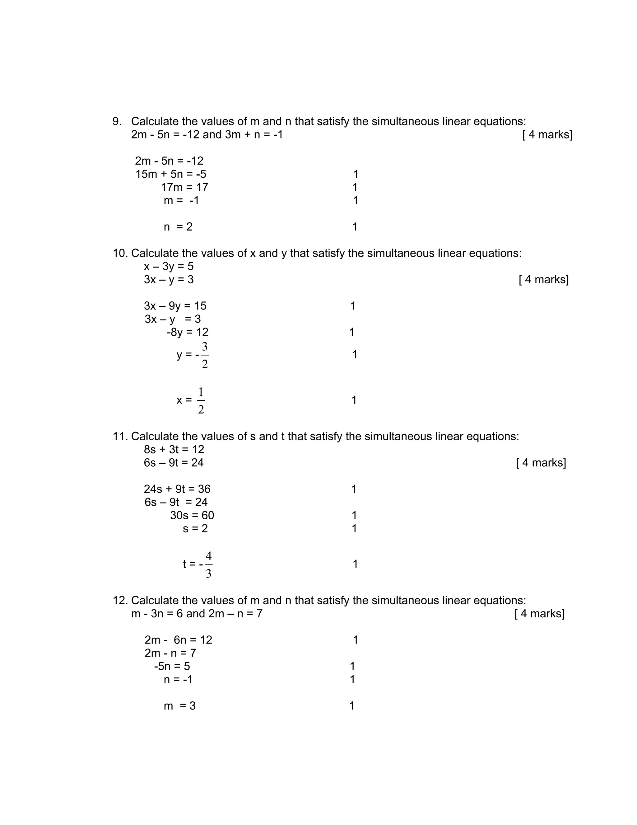 9. Calculate the values of m and n that satisfy the simultaneous linear equations:
   2m - 5n = -12 and 3m + n = -1                                                 [ 4 marks]

    2m - 5n = -12
    15m + 5n = -5                               1
         17m = 17                               1
          m = -1                                1

          n =2                                  1

10. Calculate the values of x and y that satisfy the simultaneous linear equations:
      x – 3y = 5
      3x – y = 3                                                                  [ 4 marks]

      3x – 9y = 15                              1
      3x – y = 3
          -8y = 12                             1
                  3
            y=-                                 1
                  2

                 1
            x=                                  1
                 2

11. Calculate the values of s and t that satisfy the simultaneous linear equations:
      8s + 3t = 12
      6s – 9t = 24                                                                [ 4 marks]

      24s + 9t = 36                             1
      6s – 9t = 24
           30s = 60                             1
              s=2                               1

                     4
              t=-                               1
                     3

12. Calculate the values of m and n that satisfy the simultaneous linear equations:
    m - 3n = 6 and 2m – n = 7                                                    [ 4 marks]

      2m - 6n = 12                              1
      2m - n = 7
       -5n = 5                                  1
         n = -1                                 1

          m =3                                 1
 