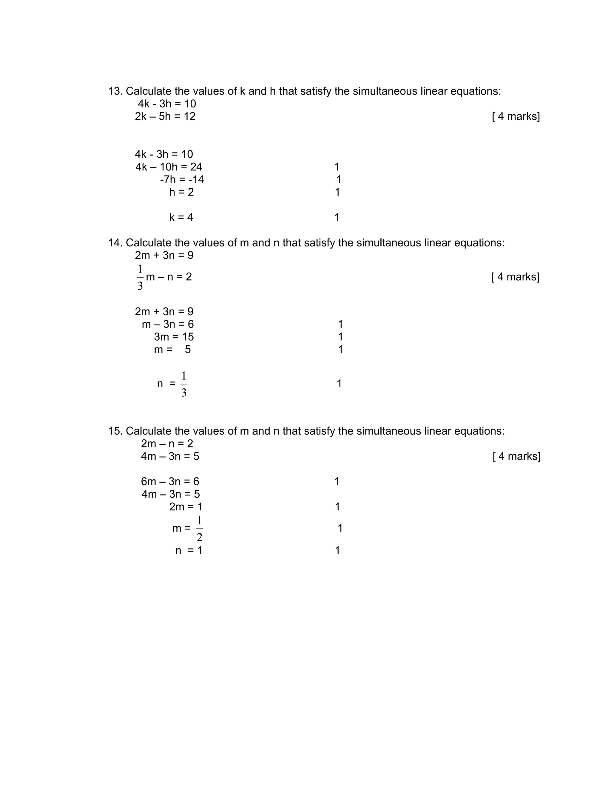 13. Calculate the values of k and h that satisfy the simultaneous linear equations:
      4k - 3h = 10
     2k – 5h = 12                                                                [ 4 marks]


     4k - 3h = 10
     4k – 10h = 24                             1
           -7h = -14                           1
             h=2                               1

            k=4                                1

14. Calculate the values of m and n that satisfy the simultaneous linear equations:
     2m + 3n = 9
      1
        m–n=2                                                                   [ 4 marks]
      3

     2m + 3n = 9
      m – 3n = 6                                1
        3m = 15                                 1
        m= 5                                    1

                1
          n =                                   1
                3


15. Calculate the values of m and n that satisfy the simultaneous linear equations:
       2m – n = 2
       4m – 3n = 5                                                              [ 4 marks]

       6m – 3n = 6                             1
       4m – 3n = 5
            2m = 1                             1
                    1
             m=                                 1
                    2
              n =1                             1
 