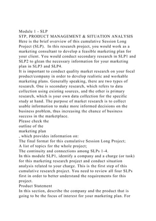 Module 1 - SLP
STP, PRODUCT MANAGEMENT & SITUATION ANALYSIS
Here is the brief overview of this cumulative Session Long
Project (SLP). In this research project, you would work as a
marketing consultant to develop a feasible marketing plan for
your client. You would conduct secondary research in SLP1 and
SLP2 to glean the necessary information for your marketing
plan in SLP3 and SLP4.
It is important to conduct quality market research on your focal
product/company in order to develop realistic and workable
marketing plans. Generally speaking, there are two types of
research. One is secondary research, which refers to data
collection using existing sources, and the other is primary
research, which is your own data collection for the specific
study at hand. The purpose of market research is to collect
usable information to make more informed decisions on the
business problem, thus increasing the chance of business
success in the marketplace.
Please check the
outline of the
marketing plan
, which provides information on:
The final format for this cumulative Session Long Project;
A list of topics for the whole project;
The continuity and connections among SLPs 1-4.
In this module SLP1, identify a company and a charge (or task)
for this marketing research project and conduct situation
analysis related to your charge. This is the first step of this
cumulative research project. You need to review all four SLPs
first in order to better understand the requirements for this
project.
Product Statement
In this section, describe the company and the product that is
going to be the focus of interest for your marketing plan. For
 