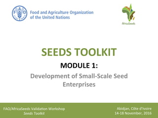 FAO/AfricaSeeds	
  Valida1on	
  Workshop	
  
Seeds	
  Toolkit	
  
Abidjan,	
  Côte	
  d’Ivoire	
  
14-­‐18	
  November,	
  2016	
  
SEEDS	
  TOOLKIT	
  
MODULE	
  1:	
  
Development	
  of	
  Small-­‐Scale	
  Seed	
  
Enterprises	
  
 