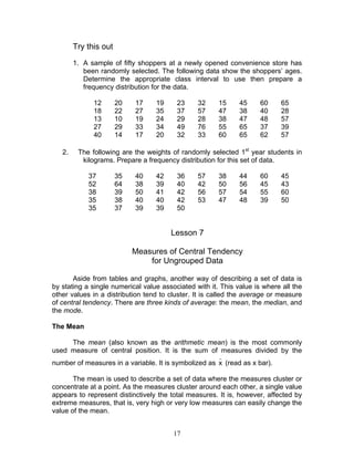 17
Try this out
1. A sample of fifty shoppers at a newly opened convenience store has
been randomly selected. The following data show the shoppers’ ages.
Determine the appropriate class interval to use then prepare a
frequency distribution for the data.
12 20 17 19 23 32 15 45 60 65
18 22 27 35 37 57 47 38 40 28
13 10 19 24 29 28 38 47 48 57
27 29 33 34 49 76 55 65 37 39
40 14 17 20 32 33 60 65 62 57
2. The following are the weights of randomly selected 1st
year students in
kilograms. Prepare a frequency distribution for this set of data.
37 35 40 42 36 57 38 44 60 45
52 64 38 39 40 42 50 56 45 43
38 39 50 41 42 56 57 54 55 60
35 38 40 40 42 53 47 48 39 50
35 37 39 39 50
Lesson 7
Measures of Central Tendency
for Ungrouped Data
Aside from tables and graphs, another way of describing a set of data is
by stating a single numerical value associated with it. This value is where all the
other values in a distribution tend to cluster. It is called the average or measure
of central tendency. There are three kinds of average: the mean, the median, and
the mode.
The Mean
The mean (also known as the arithmetic mean) is the most commonly
used measure of central position. It is the sum of measures divided by the
number of measures in a variable. It is symbolized as
_
x (read as x bar).
The mean is used to describe a set of data where the measures cluster or
concentrate at a point. As the measures cluster around each other, a single value
appears to represent distinctively the total measures. It is, however, affected by
extreme measures, that is, very high or very low measures can easily change the
value of the mean.
 